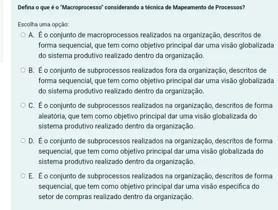 Defina o que é o "Macroprocesso''considerando a técnica de Mapeamento de Processos?
Escolha uma opção:
A. Éo conjunto de macroprocessos realizados na organização , descritos de
forma sequencial, que tem como objetivo principal dar uma visão globalizada
do sistema produtivo realizado dentro da organização.
B. Éo conjunto de subprocessos realizados fora da organização, descritos de
forma sequencial, que tem como objetivo principal dar uma visão globalizada
do sistema produtivo realizado dentro da organização.
C. Éo conjunto de subprocessos realizados na organização, descritos de forma
aleatória, que tem como objetivo principal dar uma visão globalizada do
sistema produtivo realizado dentro da organização.
D. Éo conjunto de subprocessos realizados na organização, descritos de forma
sequencial, que tem como objetivo principal dar uma visão globalizada do
sistema produtivo realizado dentro da organização.
E. Éo conjunto de subprocessos realizados na organização, descritos de forma
sequencial, que tem como objetivo principal dar uma visão especifica do
setor de compras realizado dentro da organização.