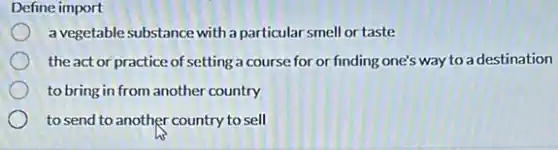 Define import
a vegetable substance with a particular smell or taste
the act or practice of setting a course for or finding one's way to a destination
to bring in from another country
to send to another country to sell