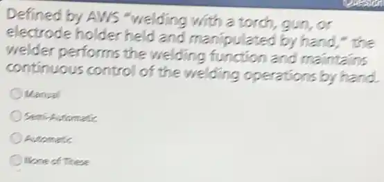 Defined by AWS "welding with a torch,gun,or
electrode holder held and manipulated by hand," the
welder performs the welding function and maintains
continuous control of the welding operations by hand.
Manual
Semi-Automatic
Automatic
None of These