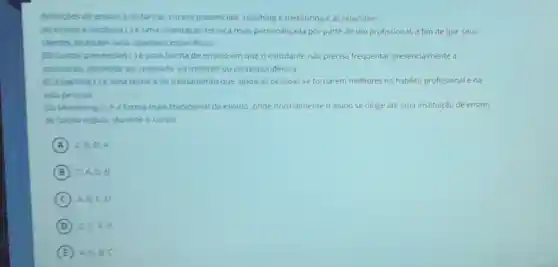 definigles de ensino a distancia, cursos presencials coaching e mentoring e as relacione:
(A) Ensino a distancia ()uma orientação técnica mais personalizada por parte de um profissional, a fim de que seus
clentes alcancem seus objetivos especificos:
(a) Cursos presencias ()uma forma de ensino em que o estudante nào precisa frequentar presencialmente a
instituiclo, podendo ser realizado via internet ou correspondência
(C) Coaching ()uma técnica de treinamento que ajuda as pessoas se tornarem melhores no habilito profissional ena
vida pessoal.
(D) Mentoring (1) ea forma mais tradicional de ensino onde normalmente o aluno se dirige até uma institulção de ensino
de forma regular durante o curso:
A C. B. D.A
B CA. D. B
C A. B.C.D
D
E A. D.B.C