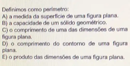 Definimos como perímetro:
A) a medida da superficie de uma figura plana.
B) a capacidade de um sólido geométrico.
C) o comprimento de uma das dimensões de uma
figura plana.
D) o comprimento do contorno de uma figura
plana.
E) o produto das dimensões de uma figura plana.