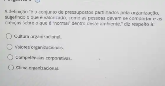 A definição "é 0 conjunto de pressupostos partilhados pela organização,
sugerindo o que é valorizado, como as pessoas devem se comportar e as
crenças sobre o que é "normal"dentro deste ambiente." diz respeito à:
Cultura organizacional.
Valores 'organizacionais.
Competencias corporativas.
Clima organizacional.