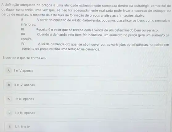 A definição adequada de preços é uma atividade extremamente complexa dentro da estratégia comercial de
qualquer companhia, uma vezzz que, se não for adequadamente realizada pode levar a excesso de estoque ou
perda de receitas. A respeito da estrutura de formação de preços analise as afirmações abaixo.
I)
A partir do conceito de elasticidade-renda, podemos classificar os bens como normais e
inferiores.
(1)
Receita é o valor que se recebe com a venda de um determinado bem ou serviço.
Quando a demanda pelo bem for inelástica, um aumento no preço gera um aumento na
M	A lei da demanda diz que, se não houver outras variações ou influências, se existe um
aumento de preço existirá uma redução na demanda.
É correto o que se afirma em:
A Ie IV apenas
B II e IV, apenas
C I e III, apenas
II e III, apenas
E I,II, III e IV