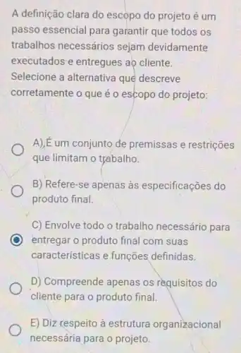 A definição clara do escọpo do projeto é um
passo essencial para garantir que todos os
trabalhos necessários sejam devidamente
executados e entregues aọ cliente.
Selecione a alternativa que descreve
corretamente o que é o escopo do projeto:
A) E um conjunto de premissas e restrições
que limitam o trabalho.
B) Refere-se apenas às especificações do
produto final.
C) Envolve todo o trabalho necessário para
C entregar o produto final com suas
características e funções definidas.
D) Compreende apenas os requisitos do
cliente para o produto final.
E) Diz respeito à estrutura organizacional
necessária para o projeto.