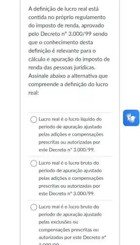 A definição de lucro real está
contida no próprio regulamento
do imposto de renda, aprovado
pelo Decreto n^circ 3.000/99 sendo
que o conhecimentc desta
definição é relevante para o
cálculo e apuração do imposto de
renda das pessoas jurídicas.
Assinale abaixo a alternativa que
compreende a definição do lucro
real:
Lucro real é o lucro líquido do
período de apuração ajustado
pelas adições e compensações
prescritas ou autorizadas por
este Decreto n^circ  3.000/99
Lucro real é o lucro bruto do
período de apuração ajustado
pelas adições e compensações
prescritas ou autorizadas por
este Decreto n^circ  3.000/99
Lucro real é o lucro bruto do
período de apuração ajustado
compensações prescritas ou
autorizadas por este Decreto n^circ 
2000100