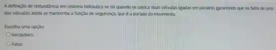 A definição de redundância em sistema hidráulico se dá quando se coloca duas valvulas ligadas em paralelo, garantindo que na falha de uma
das válvulas ainda se mantenha a função de segurança, que é a parada do movimento.
Escolha uma opção:
Verdadeiro
Falso