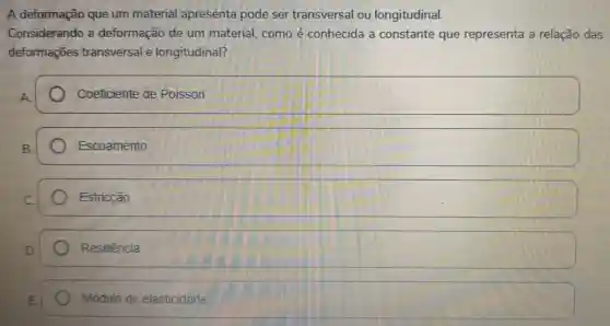 A deformação que um material apresente pode ser transversal ou longitudinal.
Considerando a deformação de unn material , como é conhecida a constante que representa a relação das
deformações transversal e longitudinal?
Coeficiente de Poisson
Escoamento
Estricção
square 
square