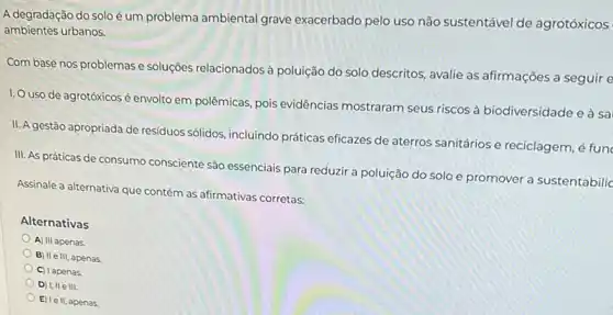 A degradação do solo é um problema ambiental grave exacerbado pelo uso não sustentável de agrotóxicos
ambientes urbanos.
Com base nos problemas e soluções relacionados à poluição do solo descritos avalie as afirmações a seguir e
1. Uso de agrotóxicos é envolto em polêmicas, pois evidências mostraram seus riscos à biodiversidade e à sa
II. A gestão apropriada de residuos sólidos, incluindo práticas eficazes de aterros sanitários e reciclagem, é fun
III. As práticas de consumo consciente são essenciais para reduzir a poluição do solo e promover a sustentabilic
Assinale a alternativa que contém as afirmativas corretas:
Alternativas
A) III apenas.
B) II e III, apenas.
C) I apenas.
D) I, IIe III.
E) Ie II, apenas