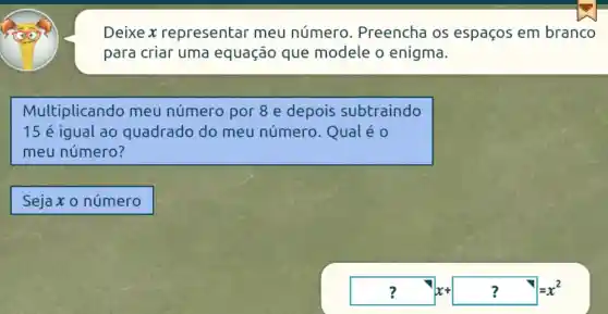 Deixe x representar meu número . Preencha os espaços em branco
para criar uma equação que modele o enigma.
Multiplicando meu número por 8 e depois subtraindo
15 é iqual ao quadrado do meu número . Qual é 0
meu número?
Sejax o número
? x+? ?=x^2