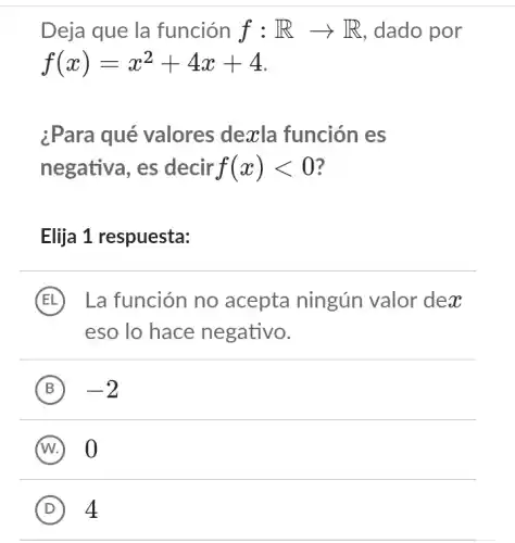 Deja que la función f:Rarrow R , dado por
f(x)=x^2+4x+4
¿Para qué valores dexla función es
negativa, es decir f(x)lt 0
Elija 1 respuesta:
E La función no acepta ningún valor dex
eso lo hace negativo.
B -2
D 4