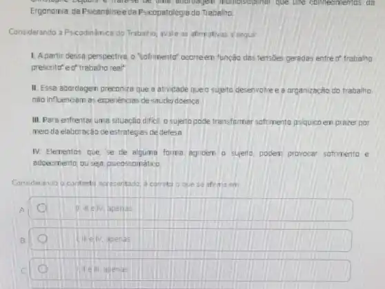 Dejours e halese numeiseiphinar que une connecmentos da
Ergonomia, da Psicanáliseeda Psicopatologia do Trabalino.
Considerando a Psicodinâmica do Trabalhoj avalie as afirmativas a seguir
1. Apartir dessa perspectiva o "sofrimenta" ocarreem funcão das tensoes geradas entre o' trabalho
prescrito" e of trabalho real"
II. Essa abordagem preconiza que a atividade que a sujeito desenvolve e a organização do trabalino
nǎo influenciem as experiéncias de saúde/doença
III. Para enfrentaruma situação difiell, o sujeito pode transformar sofrimento psiquico em prazer por
meio da elaboração de estratégias de defesa.
IV. Elementos que, se de alguma forma agriden a sujeito, podem provocar sofrimento e
adoecimento, ou seja psicossomático
Considerando o contexto apresentado, é correto o que se afirma em
apenas
apenas
Well, agenas