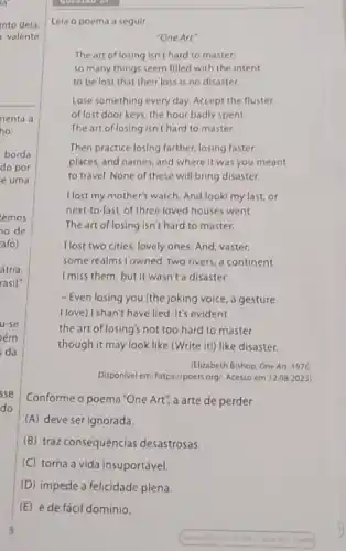 into dela
valente
(E) é de fácil domínio.
Lela o poema a seguir.
"One Art"
The art of losing isn't hard to master:
so many things seem filled with the intent
to be lost that their loss is no disaster.
Lose something every day Accept the fluster
of lost door keys the hour badly spent.
The art of losing isn't hard to master.
Then practice losing farther,losing faster:
places, and names, and where it was you meant
to travel. None of these will bring disaster.
I lost my mother's watch And look! my last or
next-to-last, of three loved houses went.
The art of losing isn't hare to master.
I lost two cities, lovely ones And, vaster,
some realms lowned, two rivers, a continent
Imiss them, but it wasn't a disaster.
- Even losing you (the joking voice, a gesture
I love) I shan't have lied It's evident
the art of losing's not too hard to master
though it may look like (Write it!) like disaster.
(Elizabeth Bishop One Art 1976
Disponivel em: https://poets org Acesso em 12082023)
Conforme o poema "One Art", a arte de perder
(A) deve serignorada.
(B) traz consequências desastrosas.
(C) torna a vida insuportável
(D) impede a felicidade plena.