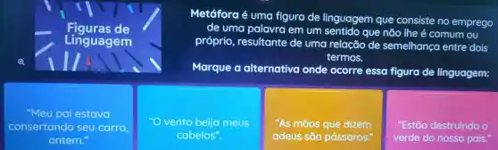 de
Linguagem
Metáfora é uma figura de linguagem que consiste no emprego
de uma palavra em um que não lhe é comum ou
próprio resultante de uma relação de semelhança entre dois
termos.
Marque o alternativa onde ocorre essa figura de linguagem:
"Meu pai estava
consertando seu carro
ontem.
vento beija meus
cabelos".
"As mãos que dizem
adeus são pássaros. so
"Estão destruindo o
verde do nosso país.