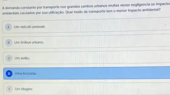 A demanda constante por transporte nos grandes centros urbanos muitas vezes negligencia os impacto:
ambientais causados por sua utilização. Qual modo de transporte tem o menor impacto ambiental?
Um veiculo pessoal. A
B Um ônibus urbano.
C Um aviǎo
D Uma bicicleta.
Um Maglev.