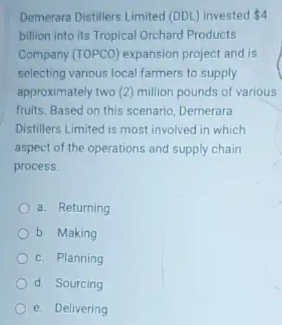 Demerara Distillers Limited (DDL) invested 4
billion into its Tropical Orchard Products
Company (TOPCO)expansion project and is
selecting various local farmers to supply
approximately two (2)million pounds of various
fruits. Based on this scenario, Demerara
Distillers Limited is most involved in which
aspect of the operations and supply chain
process.
a. Returning
b. Making
c. Planning
d. Sourcing
e. Delivering