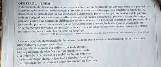 A democracia deliberativa afirma que as partes do Conflito politico devem deliberar entre si e, por meio de
democration attista desconfa chegar a um acordo sobre as politicas que seja satisfatório para todos . A democracia ativista desconfia das exortações à por acreditar que, no mundo real da politica,
onde as desigualdades estruturais resultados, processos democráticos que
parecem cumprir as normas de deliberação geralmente tendem a beneficiar os agentes mais poderosos. Ela
recomenda, portanto, que aqueles que se preocupam com a promoção de mais justiça devem realizar
principalmente a atividade de oposição crítica, em vez de tentar chegar a um acordo com quem sustenta
estruturas de poder existentes ou delas se beneficia.
YOUNG, I. M. Desafios ativistas a democracia deliberativa Revista Brasileira de Ciência Politica, n. 13, jan-abr 2014
As concepções de democracia deliberativa e de democracia ativista apresentadas no texto tratam como
imprescindiveis, respectivamente,
a) a decisão da maioria e a uniformização de direitos.
b) a organização de eleições c o movimento anaquista.
c) a obtenção do consenso e a mobilização das minorias.
d) a fragmentação da participação e a desobediência civil.
e) a imposição de resistência e o monitoramento da liberdade.