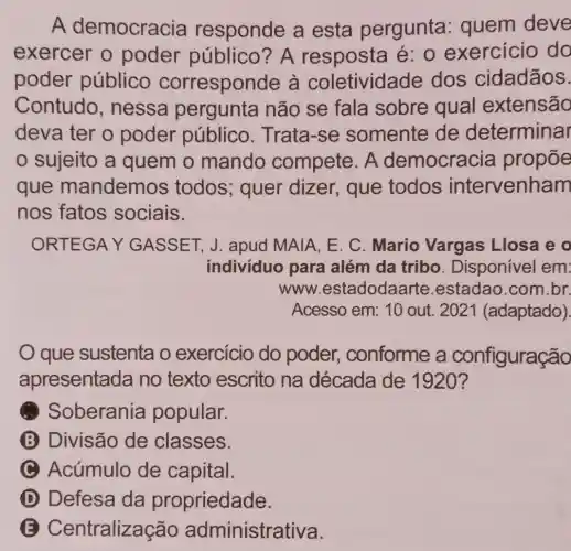 A democracia responde a esta pergunta : quem deve
exercer o poder público? A resposta acute (e):0 exercicio do
poder público corresponde à coletividade dos cidadãos.
Contudo , nessa pergunta não se fala sobre qual extensão
deva ter o poder público . Trata-se somente de determinar
sujeito a quem o mando compete. A democracia propōe
que mandemos todos; quer dizer, que todos intervenham
nos fatos sociais.
ORTEGAY GASSET, J . apud MAIA, E C. Mario Vargas Llosa eo
individuo para além da tribo . Disponível em:
www .estadodaarte .estadao.com br
Acesso em: 10 out. 2021 (adaptado).
que sustenta o exercício do poder,, conforme a configuração
apresentada no texto escrito na década de 1920?
Soberania popular.
B Divisão de classes.
C Acúmulo de capital.
D Defesa da propriedade.
B Centralizaç ão administrativa.