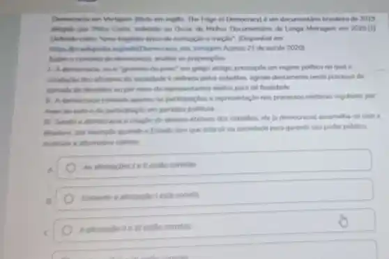 Democracie em Vertigem (thilo em ingles. The Edge of Democracyl é sm documentario brasileiro de 2019
dingido por Petre Costa, indicado so Oscar de Melhor Documentino de Longa Metragem em 2020 [1]
Definido como "time fragédia épics de corrupção e traição"(Disponivel em
https: Mbt wikipedis org/wiki/Democracis em. Vertigem Acesso 21 de out de 2020)
Sobre o concerto de democracis, analise as proposipbes
1. A democracia, ou 6 "governo do powe" em grego antigo pressupde um regime politico no qual a
conducllo dos afarores do sociedade 6 definida pelos cidadilos, agindo diretamente neste processo de
tomada do decisoes oupor meio de representarites eleitos para tal finalidade.
1. A democracis consiste apenas he participacbes e representação nos processos eleitorais regulares, per
meso do voto e da participaçlo em partidos pollucos
iii. Sendo a democracis a criação de direitos efetivos dos cidadios, ela (a democracial assemelha -se com a
ditadurs, por exemplo quando of stado tem que intervir na sociedade para garantir seu poder publico
Assinale a altemative correta
A
As atimacbes lell estio conetas
Somente a atimacao lesta correla
Aatimaciolle III estão conetas