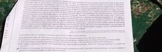 democrafização da dos avanços tecnológicos
democratizaçã o da informação e entemente, do saber.A comunicação virtual introduz um conceito de descentra-
parte o processo evolutivo da comunicação, conduzindo-nos para
informação e do poder computador, conectado a internet, possui a capacidade
limita
internet,sons. Não se limita apenas aos donos de jornais e emissoras; qualquer pessoa pode construir
um futuro obre qualquer maneira cibernético tem se tornado
locutor e interlocutor, uma vez que, na rede qualquer elemento adquire a possibilidade de interação,havendo interconexoes
entre pessoas dos mais diferentes lugares do facilitando, portanto, o contato entre elas, assim como a busca por
havendo rconexoes
opinioes e ideias Uma prova da eficiência da internet em construir esse ideal de propagação de mensagens e
opinioes está na multiplicidade de temas que podem set encontrados nela. Alkm dos sites, as listas de discussão, que agregam
pessoas interessadas em um dado assunto, também merecem consideração. É nesse ponto que a internet se sobressai, pois
integra e condensa nela todos os recursos de todas as formas de como jornal,Além de apresentar
todas as funçōes do jornalism , que, segundo Beltrão, são social, educativa e de entretenimento, elaéum meio de
comunicação interativo Além disso, há a questão da dinamicidade e da interatividade: o espaço virtual, diferentemente de
um texto de jornal ou revista em papel,está constantemente em movimento.
GALLI, Fernanda. Linguagem di internet: um melode comanicaglogiobal. in, Mascuschi
Com base na leitura marque a alternativa que informa a ideia central do texto.
a) A descentralização da informação advinda da internet donos de jornais.
b) Ojornal e a revista em papel devem ser usada a favor dos donos de jornais a interatividade
c) Todo jornal deve englobar questōes desaparecer, pois perderam espaço para as seu leitor bem informado.
d) No espaço cibernético não há uma fiscalização das informações publicadas tendo em vista que qualquer um pode criar
um site.
A internet, no de evolução da comunicação, possibilitou maior interação entre as pessoas, as quais recebem e
publicam informações sobre os mais diversos temas.