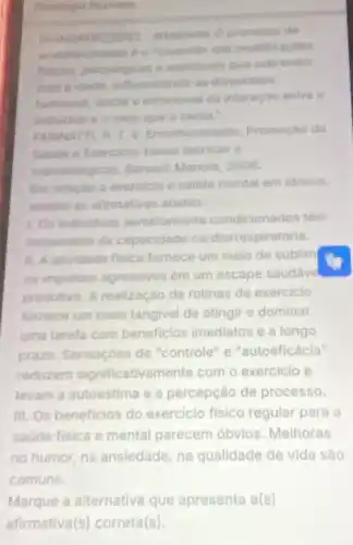 de
modificaciles
emocional da interação entres
individua e o meis qua Genrea.
FARING V. Envothecimento
Saude e Exercicior buses redricas e
metodoldgicas.Baruent Manole, 2008.
Em relaplo a exercicio e satide mental em idosos,
analise as afirmativas abairo
1. Os indivituos aeroblamente condicionados têm
incremento da capacidade cardiorrespiratoria.
11. A atividade fisica fornece um meio de sublim
os impulsos agressivos em um escape saudave
produtivo. A realização de rotinas de exercicio
fornece um meio tangivel de atingir e dominar
uma tarefa com beneficios imediatos e a longo
prazo. Sensaçoes de "controle" e "autoeficácia"
reduzem significativa mente com o exercicio e
levam a autoestima e a percepção de processo.
III. Os beneficios do exercicio fisico regular para e
saude fisica e mental parecem obvios Melhoras
no humor, na ansledade na qualidade de vida sào
comuns.
Marque a alternativa que apresenta a(s)
afirmativa(s) correta(s).