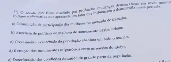 demograficanesse periodo
59) 0 século XX ficou por profundasi nuenciou a demo
a) Diminuição da participação das mulheres no mercado de trabalho.
b) Ausência de politicas de.melhora do saneamento básico urbano.
c) Crescimento exacerbado da população absoluta em todo o mundo.
d) Retração dos movimentos migratórios entre as nações do globo.
e) Deterioração das condições de saúde de grande parte da população.