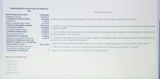 DEMONSTRACAO DE RESULTADO DO EXERCICIO
20x
AICLITA OPERACIONAL BRUTA
Prestaçlo de Servicos
(-) DEDUGOES DA RECEITA BRUTA
Abatimentos
Impostos Indidentes sobre Vendas
(c) RECEITA OPERAGONAL UQUIDA
(c) custos Das vinlas
Custos dos Servigos Prestados
(-) DESPESAS OPERAGIONAIS
Despesas Administrativas
OUTRAS RECITIAS EDISPESAS
Resultudoda Equivalênda Patrimonlal
MESULTADO OPERACIONAL ANTES DO
IMPOSTO DE REND A E D A CONTRIBUICAO
SOCIAL ESOBAL O LUCRO
(-) Provisto para Imposto de Renda e
Contribuiclo Sodal Sobre o Luoro
(4) RESULTADO DO DXIRCIOO
Selecione uma alternativa:
a) V,V,F,F,V
b) v,F,v,F,F
c) v,v,V,F,V
d) F,v,F,F,v
e) F,v,V,V,F
Fonte: CANEZIN, (2020)
2.500.000,00
2500.000,00
236.250,00 Assinale com V (verdadeiro)ou com F (falso)as seguintes afirmaçbes, acerca dos dados apurados a partir da DRE:
5.000,00
231.250,00
2.263.750,00 . ( Adotando o regime de tributação lucro presumido a empresa tera maior economia, pois o valor de IRP) total (IRP)mais IRP] Adicional)
520.000,00
sera de RS175.600,00
520.000,00
150.000,00 ) Caso a empresa realize a opção pelo lucro real podera realizar a apuração da base de calculo dos tributos atraves do LALUR, sendo a
150.000,00 base de calculo igual a RS1.593.750,00.
76.000 .00
76.000,00 . ( ) A empresa é prestadora de servicos e ao adotar o regime lucro presumido e deve observar o percentual de presunçdo do lucro na
apuraçooda CSLL de 12%  igual a RS299.400,00.
2.517.750,00 ( ) Adotando o regime de tributação denominado lucro real, a empresa efetuará o pagamento de CSLL equivalente a RS71.856,00.
( ) Caso a empresa adote o regime de tributação lucro presumido tera um resultado do exercicio de RS 1.270.294,00
1 A sequencia correta de preenchimento dos parenteses, de cima para baixo, e