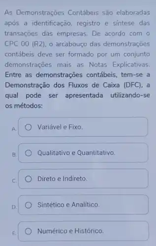 As Demonstrações Contábeis são elaboradas
após a identificação registro e sintese das
transações das empresas. De acordo com o
CPC 00 (R2) o arcabouço das demonstrações
contábeis deve ser formado por um conjunto
demonstrações mais as Notas Explicativas.
Entre as demonstrações contábeis, tem-se a
Demonstração dos Fluxos de Caixa (DFC), a
qual pode ser apresentada utilizando-se
os métodos:
A.
Variável e Fixo.
B.
Qualitativo e Quantitativo.
Direto e Indireto.
Sintético e Analítico.
E.
Numérico e Histórico.