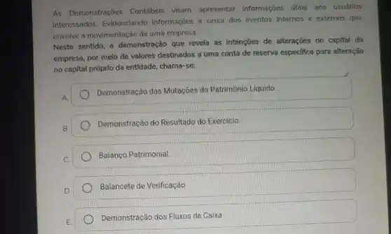 As Demonstrações Contábeis visam apresentar informações úteis aos usuários
interessados. Evidenciando informações a cerca dos eventos internos e externos que
envolve a movimentação de uma empresa.
Neste sentido, a demonstração que revela as Intenções de alterações no capital da
empresa, por melo de valores destinados a uma conta de reserva especifica para alteração
no capital próprio da entidade, chama-se:
A.
Demonstração das Mutaçōes do Patrimonio Liquido.
B.
Demonstração do Resultado do Exercicio.
C.
Balanço Patrimonial
D.
Balancete de Verificação.
E.
Demonstração dos Fluxos de Caixa.