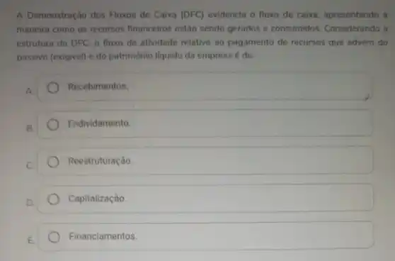 A Demonstração dos Fluxos de Caixa (DFC)evidencia o fluxo de caixa, apresentando a
maneira como os recursos financeiros estão sendo gerados e consumidos Considerando a
estrutura da DFC. o fluxo de atividade relativo ao pagamento de recursos que advém do
passivo (exigivel) e do patrimônio líquido da empresa é de:
Recebimentos.
B.
Endividamento
Reestruturação.
Capitalização
Financiamentos.