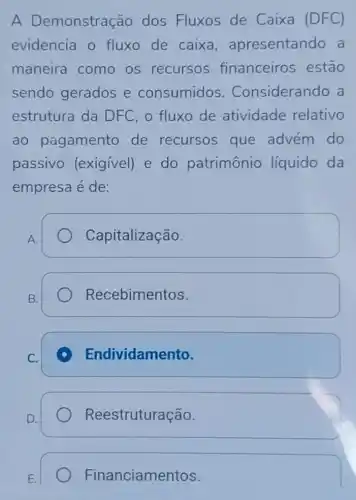 A Demonstração dos Fluxos de Caixa (DFC)
evidencia o fluxo de caixa , apresentando a
maneira como os recursos financeiros estão
sendo gerados e consumidos . Considerando a
estrutura da DFC, o fluxo de atividade relativo
ao pagamento de recursos que advém do
passivo (exigivel) e do patrimônio liquido da
empresa é de:
A.
Capitalização.
B.
Recebimentos
C.
Endividamento.
Reestruturação.
Financiamentos.