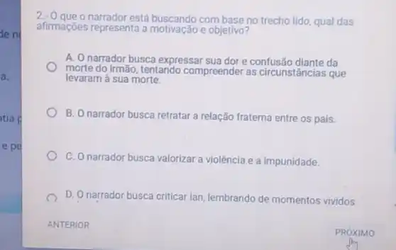 den
a.
tia p
e pe
2.0
que o narrador está buscando com base no trecho lido qual das
afirmações representa a motivação e objetivo?
A. O narrador busca expressar sua dor e confusão diante da
morte do irmão, tentando compreender as circunstâncias que
levaram à sua morte.
B. O narrador busca retratar a relação fraterna entre os pais.
C. O narrador busca valorizar a violência e a impunidade.
D. O narrador busca criticar lan, lembrando de momentos vividos