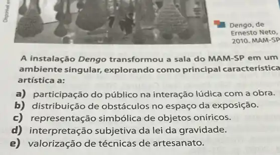 Dengo, de
Ernesto Neto,
2010. MAM-SP
A instalação Dengo transformou a sala do MAM-SP em um
ambiente singular explorando como principal característica
artística a:
a) p articipação do público na interação lúdica com a obra.
b) distribuição de obstáculos no espaço da exposição.
c) representa cão simbólica de objetos oníricos.
d) interpretaç ão subjetiva da lei da gravidade.
e) V alorização de técnicas de artesanato.