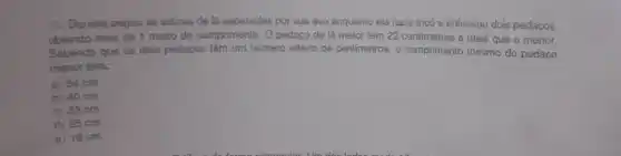 Deniela pegou as sobras de là separadas por sua avo enquanto ela fazia tricó e enfileirou dois pedaços.
obtendo mais de 1 metro de comprimento. O pedaço de là maior tem 22 centimetros a mais que o menor.
Sabendo que os dois pedaços têm um número inteiro de centimetros. o comprimento minimo do pedaço
menor terá:
a) 54 cm
b) 40 cm
c) 33 cm
d) 25 cm
e) 18cm