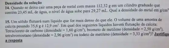 Densidade da solução
14. Quando se deixa cair uma peça de metal com massa 112 ,32 g em um cilindro graduado que
contém 23,45 mL de água, o nível de água sobe para 29,27 mL. Qual a densidade do metal em g/cm^3
15. Um sólido flutuará num líquido que for mais denso do que ele. O volume de uma amostra de
calcita pesando 35,6 ge 12,9cm^3 Em qual dos seguintes líquidos haverá flutuação da calcita:
Tetracloreto de carbono (densidade=1,60g/cm^3) , brometo de metileno (densidade=2,50g/cm^3)
tetrabromoetano (densidade=2,96g/cm^3) ) ou iodeto de metileno (densidade=3,33g/cm^3) ? Justifiqu
a resposta