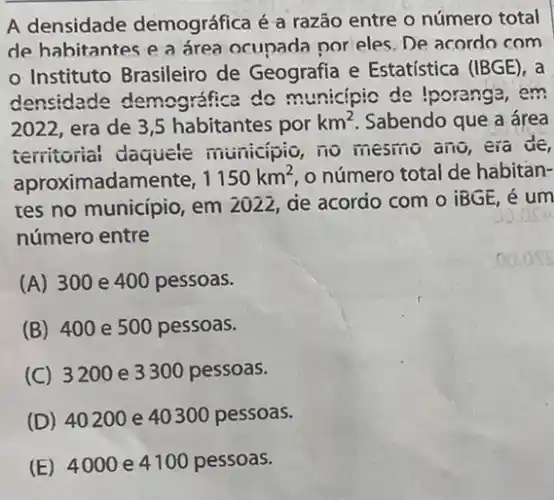 A densidade demográfica é a razão entre o número total
de habitantes e a área ocupada por eles. De acordo com
Instituto Brasileiro de Geografia e Estatística (IBGE), a
densidade demográfica do municipio de Iporanga em
2022, era de 3 ,5 habitantes por km^2 Sabendo que a área
territorial daquele municipio, no mesmo ano, era de,
aproximadamente, 1150km^2 o número total de habitan-
res no municipio, em 2022, ae acordo com o iBGE, é um
número entre
(A) 300 e 400 pessoas.
(B) 400 e 500 pessoas.
(C) 3200 e 3300 pessoas.
(D) 40200 e 40300 pessoas.
(E) 4000 e4100 pessoas.