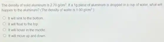 The density of solid aluminum is 2.70g/cm^3 If a 1g piece of aluminum is dropped in a cup of water what will
happen to the aluminum?(The density of water is 1.00g/cm^3.
It will sink to the bottom
It will float to the top
It will hover in the middle
It will move up and down