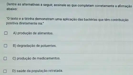 Dentre as alternativas a seguir,assinale as que completam corretamente a afirmação
abaixo:
"O texto e a tirinha demonstram uma aplicação das bactérias que têm contribuição
positiva diretamente na:
A) produção de alimentos.
B) degradação de poluentes.
C) produção de medicamentos.
D) saúde da população retratada.