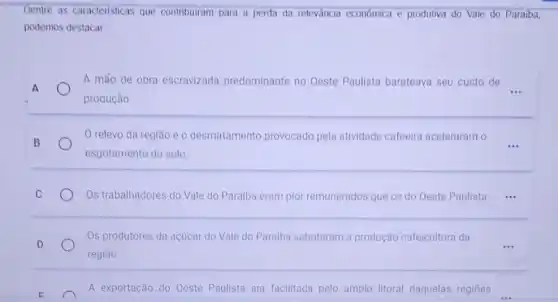 Dentre as caracteristicas que contribuiram para a perda da releváncia economica e produtiva do Vale do Paraiba,
podemos destacar
A máo de obra escravizada predominante no Oeste Paulista barateava seu custo de
__ A
produção.
B
relevo da região e o desmatamento provocado pela atividade cafeeira aceleraram o
__
esgotamento do solo.
C	Os trabalhadores do Vale do Paraiba eram pior remunerados que os do Oeste Paulista. __
Os produtores de açúcar do Vale do Paraiba sabotaram a produção cafeicultora da
D	...
região.
E
A exportação do Oeste Paulista era facilitada pelo amplo litoral daquelas regiōes