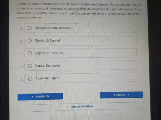 Dentre as contas patrimoniais que compôem o Patrimônio Liquido (PL) da entidade tem-se
capital social, o qual representa o valor investido na empresa pelos sócios/acionistas. Com
base nisso, é correto afirmar que em um Sociedade Anônima, o capital social é dividido e
representado em:
A.
Obrigações com Terceiros.
B.
Quotas de Capital.
Capital de Terceiros.
Capital Disponivel.
Açōes de Capital.