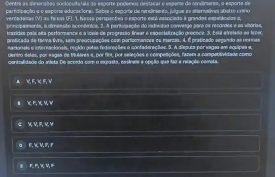 Dentre as dimensóes socioculturals do esporte podemos destacar o esporte de rendimento, o esporte de
participação e o esporte educacional. Sobre o esporte de rendimento, julgue as alternativas abaixo como
verdadeiras (V) ou falsas (F). 1. Nessa perspectiva o esporte está associado a grandes espetáculos e,
principalmente, a dimensắc econômica. 2. A participação do Individuo converge para os recordes e as vitórlas,
trazidas pela alta performance e a idela de progresso linear e especialização precoce. 3 Está atrelado ao lazer,
praticado de forma livre , sem preocupações com performances ou marcas. 4.E praticado segundo as normas
nacionais e internacionais regido pelas federações e confederações. 5. A disputa por vagas em equipes e.
dentro delas, por vagas de titulares e, por fim, por seleçōes e competições, fazem a competitividade como
centralidade do atleta De acordo com o exposto , assinale a opção que faz a relação correta.
A V, F, V, E, V
B V, F, V, V,v
C V, V, F, V,v
D F, V, V, F , F
E F, F, V, V,F