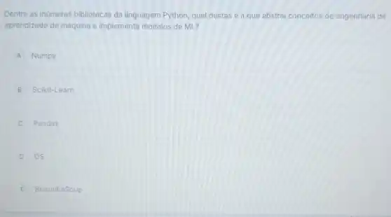 Dentre as inumeras bibliotecas da linguagem Python, qual destas é a que abstrai conceitos de engenharia de
aprendizado de máquina e implementa modelos de ML?
A Numpy
B Scikit-Learn
C Pandas
D OS
E BeautifulSoup