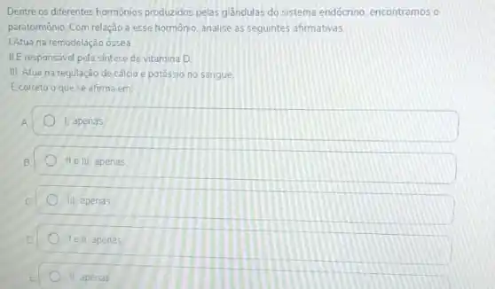 Dentre os diferentes hormonios produzidos pelas glândulas do sistema endócrino, encontramos o
paratormônio. Com relação a esse hormônio, analise as seguintes afirmativas
1Atua na remodelação óssea
II.E responsavel pela sintese de vitamina D
III. Atua na regulação de cálcio e potéssio no sangue
Ecorreto o que se afirma em:
1, apenas
II e III, apenas
III, apenas
lell apenas
II, apenas