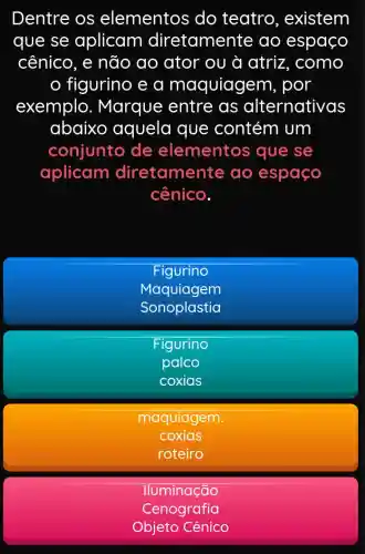 Dentre os elementos do teatro , existem
que se aplicam diretamente ao espaço
cênico, e não ao ator ou à atriz, como
figurino e a maquiager n, por
exemplo . Marque entre as alternativas
abaixo aquela que contém um
conjunto de elementos que se
aplicam diretamer Ite ao espaço
cênico.
Figurino
Maquiagem
Sonoplastia
Figurino
palco
coxias
maquiagem.
coxias
roteiro
Iluminação
Cenografia
Objeto Cênico