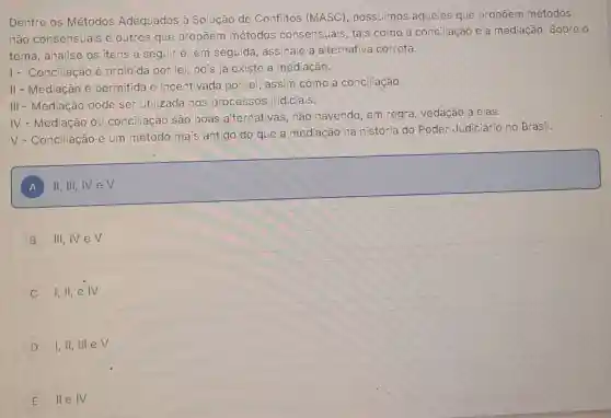 Dentre os Métodos Adequados à Solução de Conflitos (MASC), possuímos aqueles que propōem métodos
não consensuais e outros que propōem métodos consensuais, tais como a conciliação e a mediação. Sobre o
tema, analise os itens a seguir e em seguida assinale a alternativa correta.
1- Conciliação é proibida por lei, pois já existe a mediação.
II - Mediação é permitida e incentivada por lei assim como a conciliação.
III - Mediação pode ser utilizada nos processos judiciais.
IV
- Mediação ou conciliação são boas alternativas nào havendo, em regra, vedação a elas.
V
- Conciliação é um método mais antigo do que a mediação na história do Poder Judiciário no Brasil.
A
square 
A
B III,IV eV
C I,II,e IV
D I, II, III,eV
E lle IV