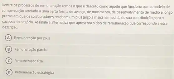 Dentre os processos de remuneração temos o que é descrito como aquele que funciona como modelo de
compensação atrelado a uma certa forma de avanço de movimento, de desenvolvimento de médio e longo
prazos em que os colaboradores recebem um plus (algo a mais) na medida de sua contribuição para o
successo do negócio. Assinale a alternativa que apresenta o tipo de remuneração que corresponde a essa
descrição.
A Remuneração por plus
B Remuneração parcial
C Remuneração fixa
D Remuneração estratégica