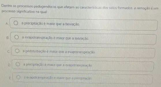 Dentre os processos pedogenéticos que afetam as caracteristicas dos solos formados, a remoção é um
processo significativo na qual
A	a precipitação ê maior que a lixiviação
B	a evapotranspiração é maior que a Ikiviacão
C. a pedoturbação ê maior que a evapotranspiracão
D	a precipitação é maior que a evapotranspiracao
E a evapotranspiracáce maorque a predipitacao