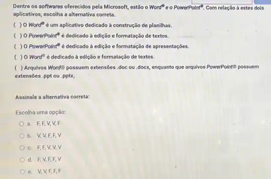 Dentre os softwares oferecidos pela Microsoft, estão o Word e o PowerPoint Com relação à estes dois
aplicativos, escolha a alternativa correta.
( ) 0 Worde um aplicativo dedicado à construção de planilhas.
c ) 0 PowerPoint é dedicado à edição e formatação de textos.
( ) 0 PowerPoint"é dedicado à edição e formatáção de apresentações.
( ) 0 Word" é dedicado à edição e formatação de textos.
( ) Arquivos WordB possuem extensões .doc ou .docx enquanto que arquivos PowerPoint8 possuem
extensões .ppt ou .pptx,
Assinale a alternativa correta:
Escolha uma opção:
a. F,F,V,V,F
b. V,V,F.F. V
c. F,F,V,v. V
d. F,V,F,F. V
e. V,V,F,F. F