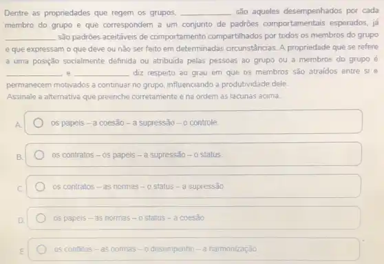 Dentre as propriedades que regem os grupos, __ são aqueles desempenhados por cada
membro do grupo e que correspondem a um conjunto de padrões comportamentais esperados já
__ são padrões aceitáveis de comportamento compartilhados por todos os membros do grupo
e que expressam o que deve ou não ser feito em determinadas circunstâncias. A propriedade que se refere
a uma posição socialmente definida ou atribuida pelas pessoas ao grupo ou a membros do grupo é
__ e __ diz respeito ao grau em que os membros são atraidos entre si e
permanecem motivados a continuar no grupo influenciando a produtividade dele.
Assinale a alternativa que preenche corretamente e na ordem as lacunas acima.
os papeis - a coesão - a supressão - o controle.
os contratos - os papeis - a supressão - o status.
os contratos - as normas - o status - a supressão
os papeis-as normas - o status - a coesão
os contitios - as nommas - o desennpento - a nammonizaca o.