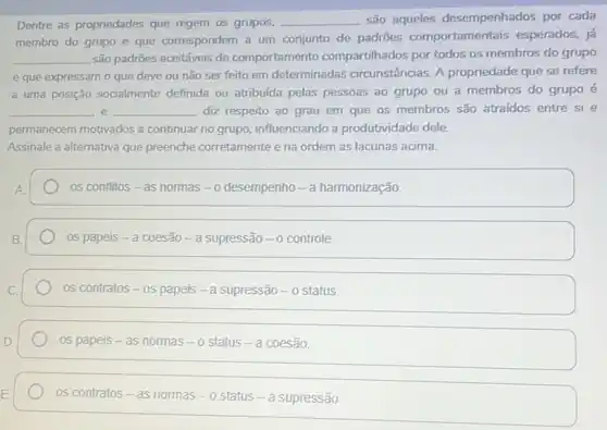 Dentre as propriedades que regem os grupos, __ são aqueles desempenhados por cada
membro do grupo e que correspondem a um conjunto de padrões comportamentais esperados, já
__ são padrões aceitáveis de comportamento compartilhados por todos os membros do grupo
e que expressam o que deve ou não ser feito em determinadas circunstâncias. A propriedade que se refere
a uma posição socialmente definida ou atribuida pelas pessoas ao grupo ou a membros do grupo é
__ e __ diz respeito ao grau em que os membros são atraidos entre si e
permanecem motivados a continuar no grupo influenciando a produtividade dele.
Assinale a alternativa que preenche corretamente e na ordem as lacunas acima.
os conflitos - as normas -o desempenho - a harmonização.
os papeis-a coesão - a supressão - o controle.
os contratos-os papeis -a supressão -o status.
os papeis - as nommas - o status - a coesaio
os contratos - as normas -o status - a supressão.