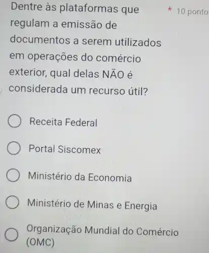 Dentre às plat aformas que
regulam a emissão de
docume ntos a serem utilizados
em operações do comércio
exterior , qual delas Ntilde (A)O é
considers ada um recurso útil?
Receita Federal
Portal Siscomex
Ministério da Economia
Ministério de Minas e Energia
Org anização Mundial do Comércio
(OMC)
x
10 ponto